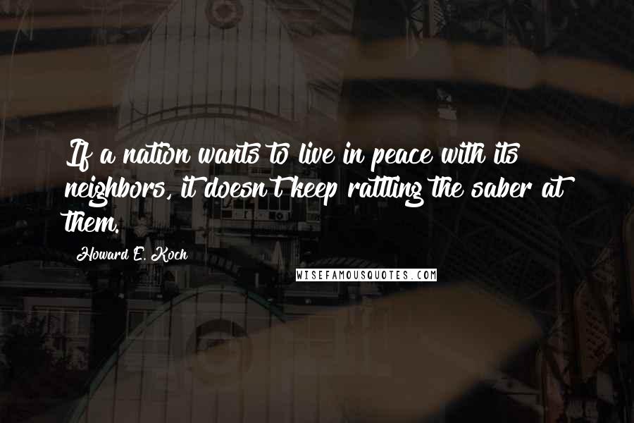 Howard E. Koch Quotes: If a nation wants to live in peace with its neighbors, it doesn't keep rattling the saber at them.