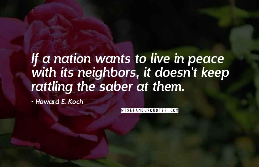 Howard E. Koch Quotes: If a nation wants to live in peace with its neighbors, it doesn't keep rattling the saber at them.