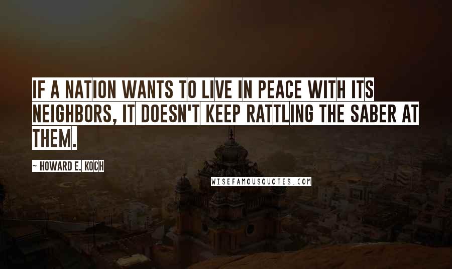 Howard E. Koch Quotes: If a nation wants to live in peace with its neighbors, it doesn't keep rattling the saber at them.