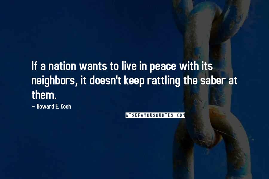 Howard E. Koch Quotes: If a nation wants to live in peace with its neighbors, it doesn't keep rattling the saber at them.