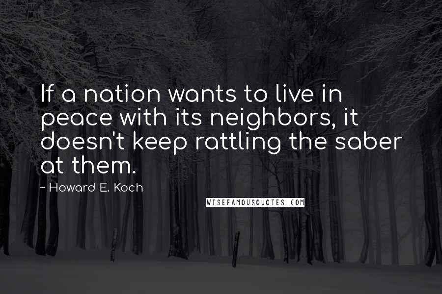 Howard E. Koch Quotes: If a nation wants to live in peace with its neighbors, it doesn't keep rattling the saber at them.