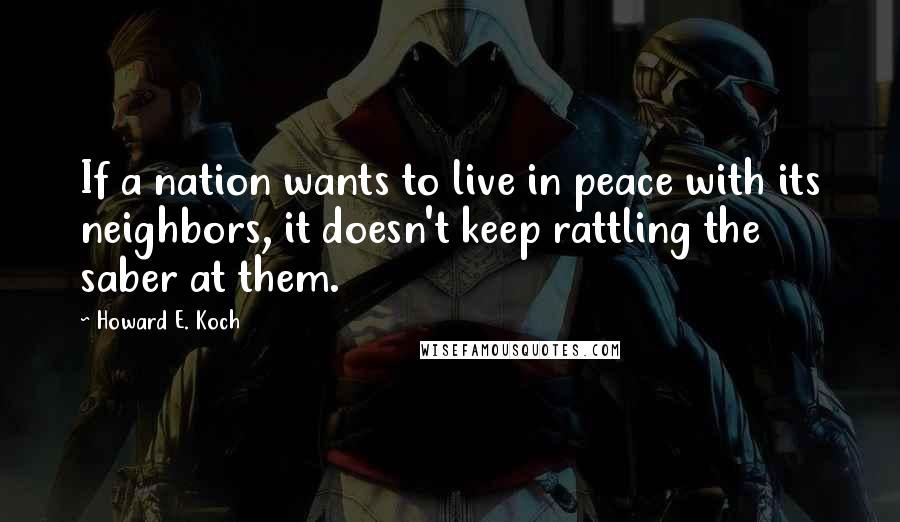 Howard E. Koch Quotes: If a nation wants to live in peace with its neighbors, it doesn't keep rattling the saber at them.