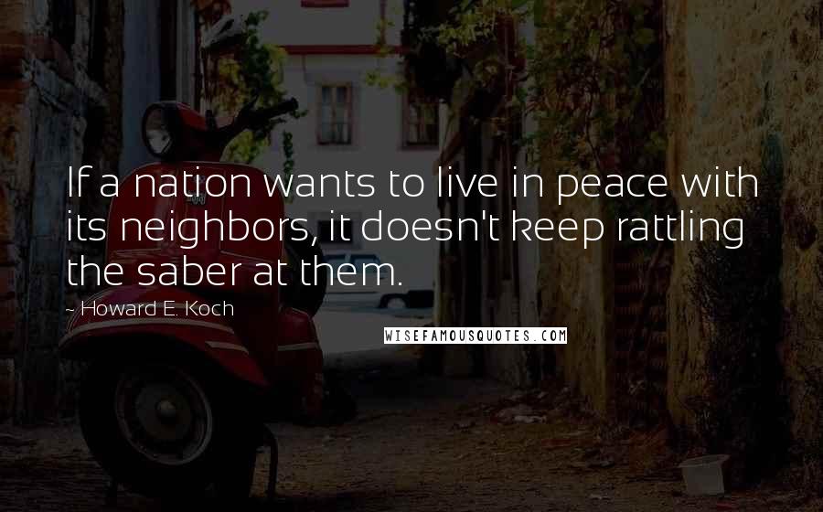 Howard E. Koch Quotes: If a nation wants to live in peace with its neighbors, it doesn't keep rattling the saber at them.