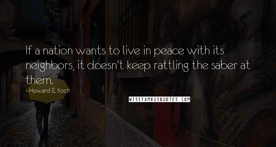 Howard E. Koch Quotes: If a nation wants to live in peace with its neighbors, it doesn't keep rattling the saber at them.