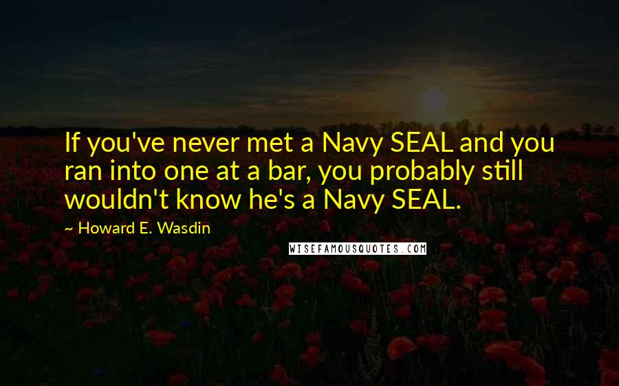 Howard E. Wasdin Quotes: If you've never met a Navy SEAL and you ran into one at a bar, you probably still wouldn't know he's a Navy SEAL.