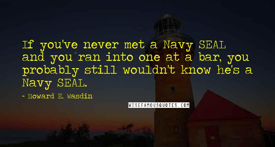 Howard E. Wasdin Quotes: If you've never met a Navy SEAL and you ran into one at a bar, you probably still wouldn't know he's a Navy SEAL.