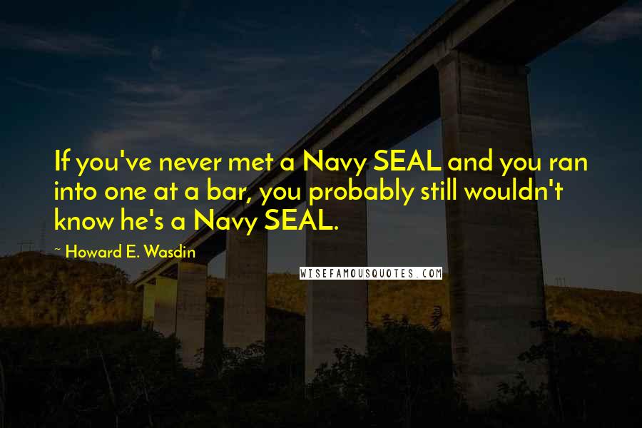 Howard E. Wasdin Quotes: If you've never met a Navy SEAL and you ran into one at a bar, you probably still wouldn't know he's a Navy SEAL.