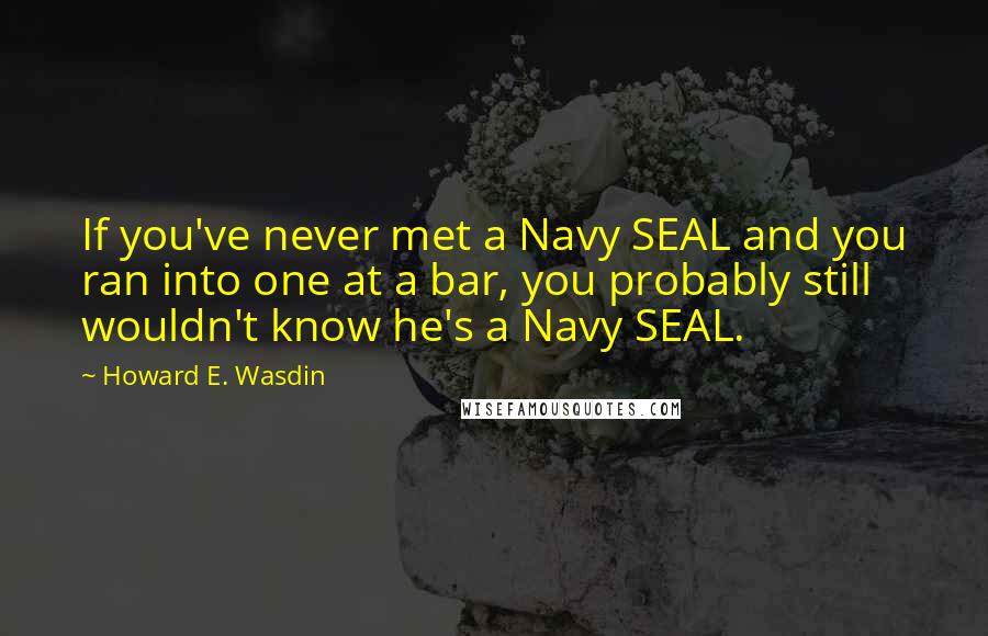 Howard E. Wasdin Quotes: If you've never met a Navy SEAL and you ran into one at a bar, you probably still wouldn't know he's a Navy SEAL.