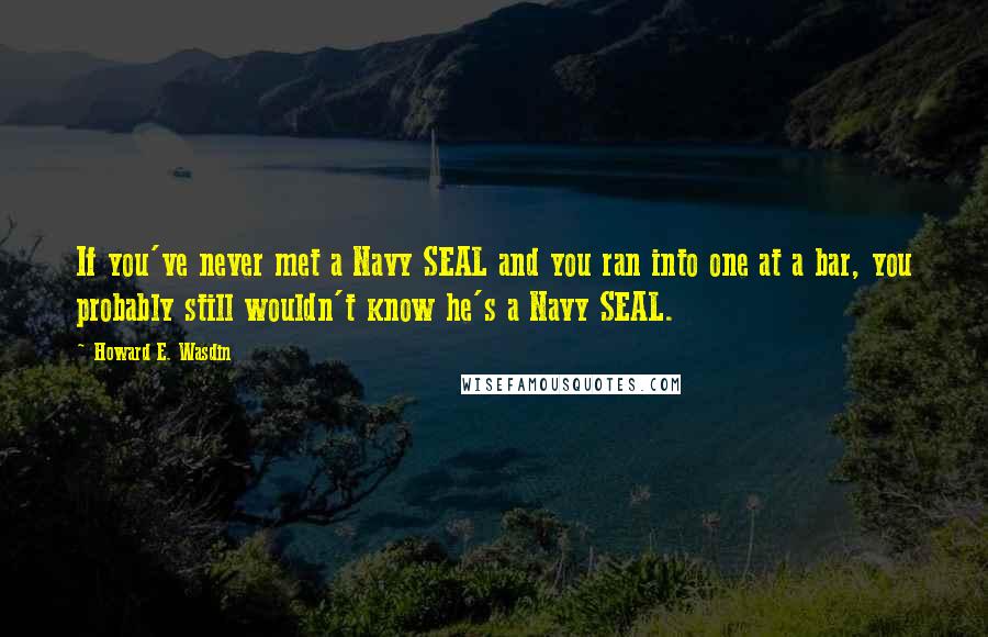 Howard E. Wasdin Quotes: If you've never met a Navy SEAL and you ran into one at a bar, you probably still wouldn't know he's a Navy SEAL.