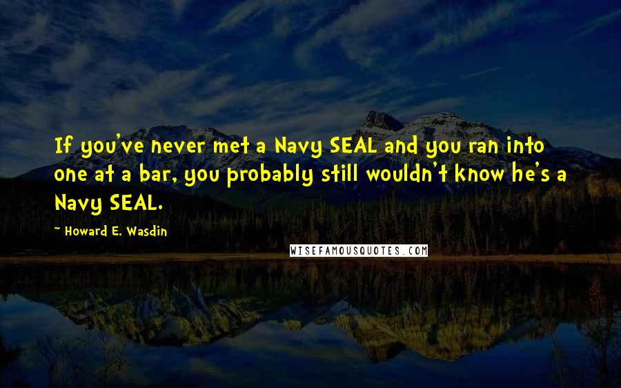 Howard E. Wasdin Quotes: If you've never met a Navy SEAL and you ran into one at a bar, you probably still wouldn't know he's a Navy SEAL.