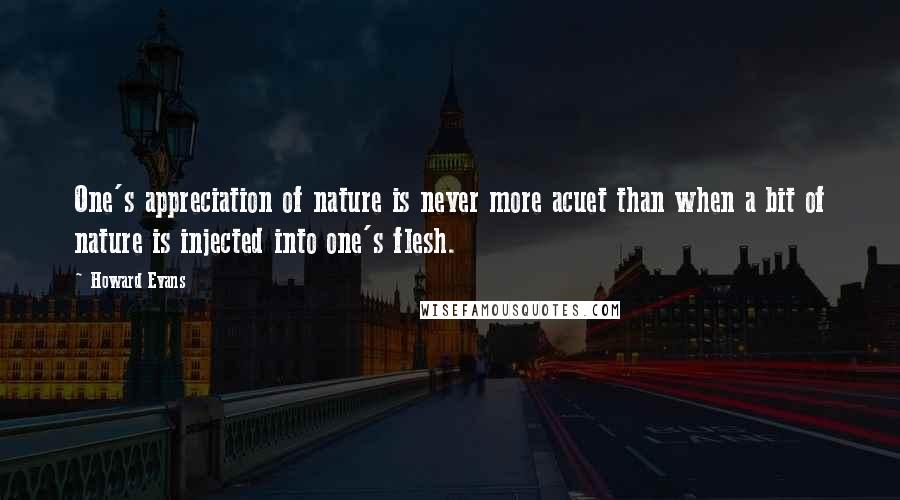 Howard Evans Quotes: One's appreciation of nature is never more acuet than when a bit of nature is injected into one's flesh.