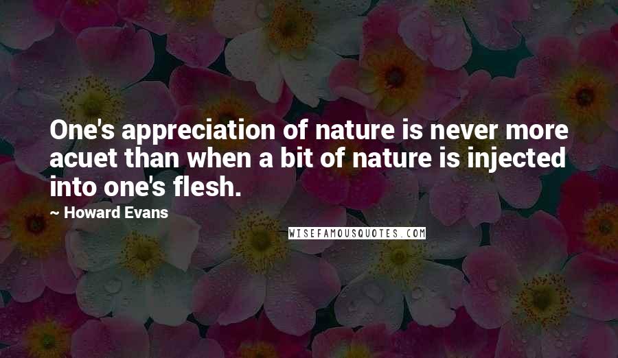 Howard Evans Quotes: One's appreciation of nature is never more acuet than when a bit of nature is injected into one's flesh.