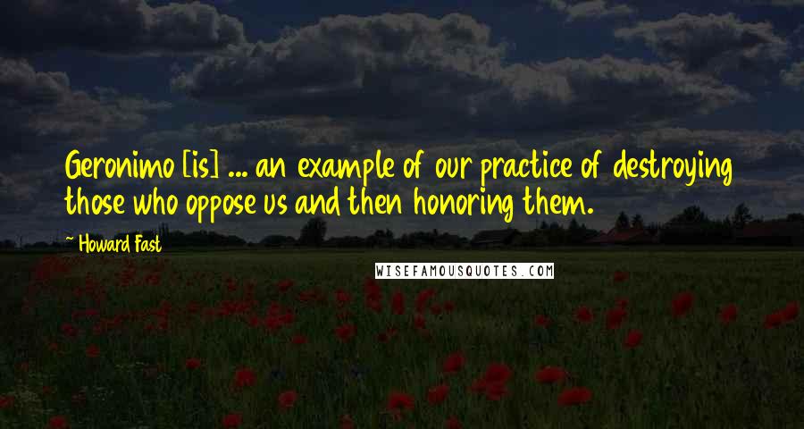 Howard Fast Quotes: Geronimo [is] ... an example of our practice of destroying those who oppose us and then honoring them.
