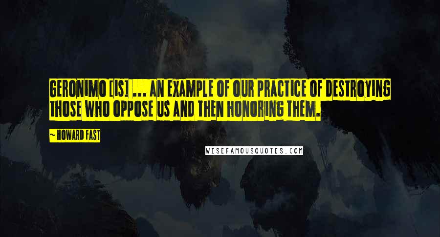 Howard Fast Quotes: Geronimo [is] ... an example of our practice of destroying those who oppose us and then honoring them.