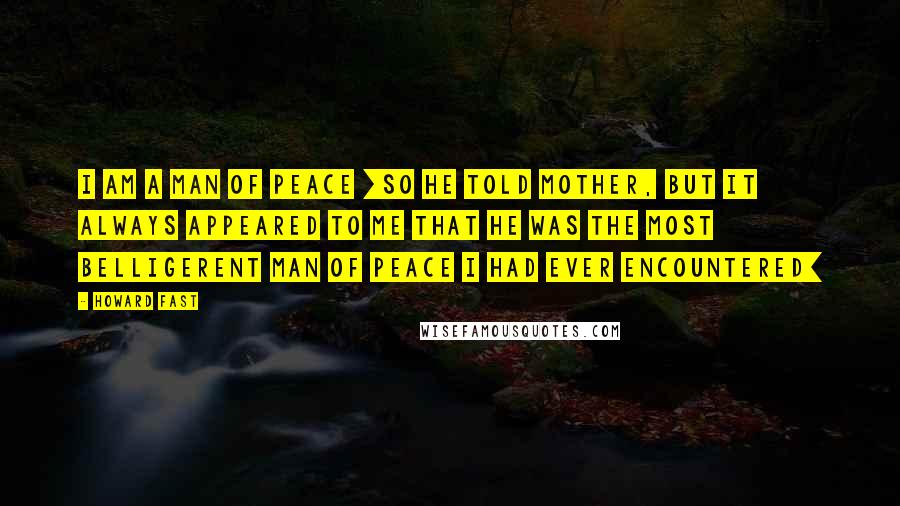 Howard Fast Quotes: I am a man of peace [so he told Mother, but it always appeared to me that he was the most belligerent man of peace I had ever encountered]