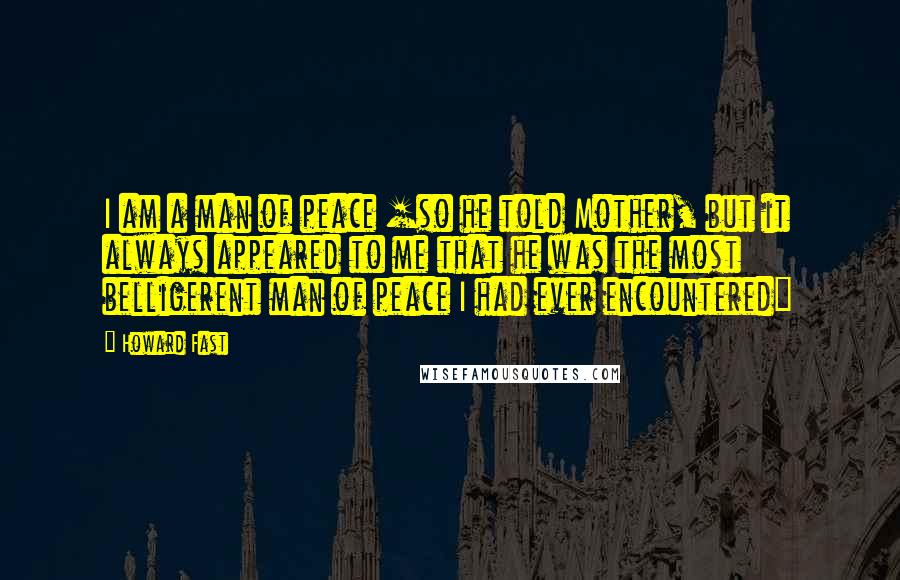 Howard Fast Quotes: I am a man of peace [so he told Mother, but it always appeared to me that he was the most belligerent man of peace I had ever encountered]