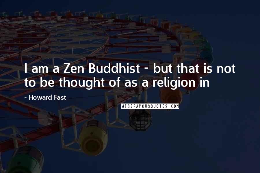 Howard Fast Quotes: I am a Zen Buddhist - but that is not to be thought of as a religion in