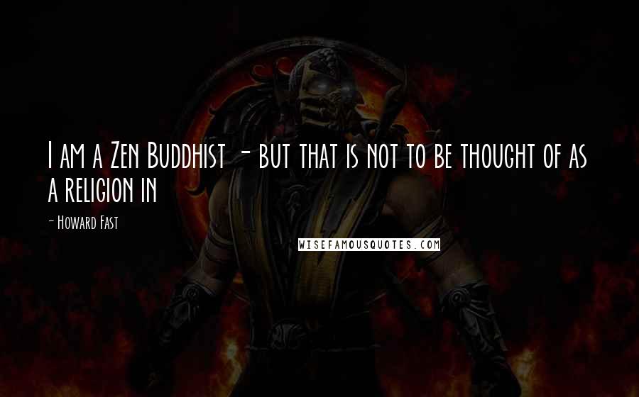Howard Fast Quotes: I am a Zen Buddhist - but that is not to be thought of as a religion in