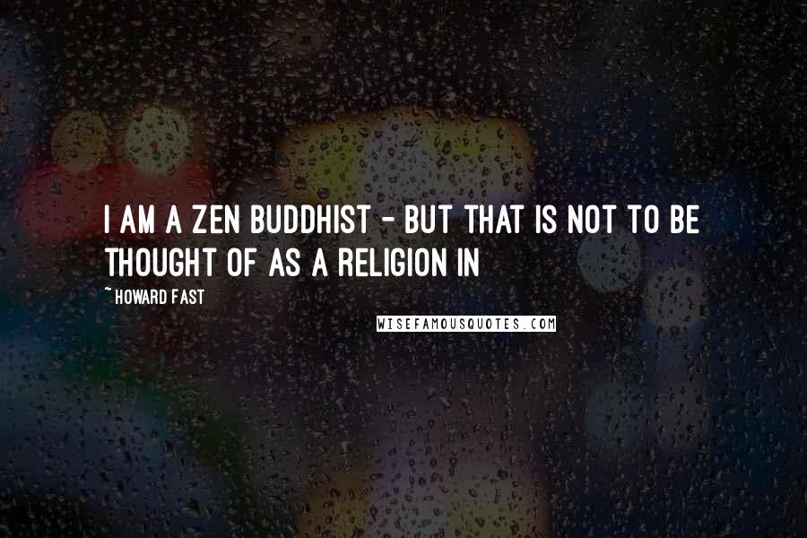 Howard Fast Quotes: I am a Zen Buddhist - but that is not to be thought of as a religion in