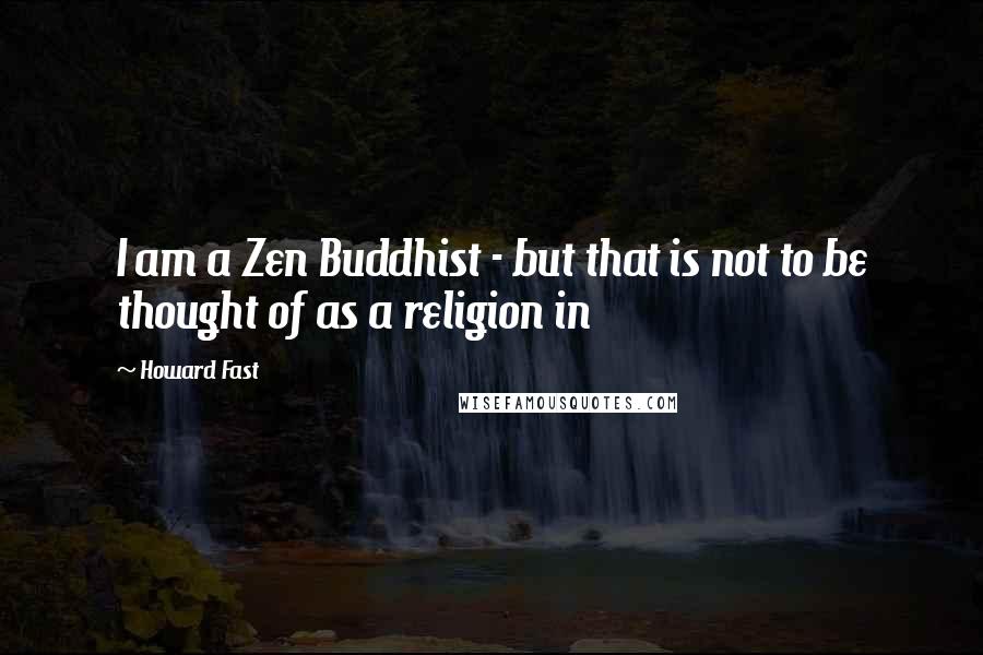 Howard Fast Quotes: I am a Zen Buddhist - but that is not to be thought of as a religion in
