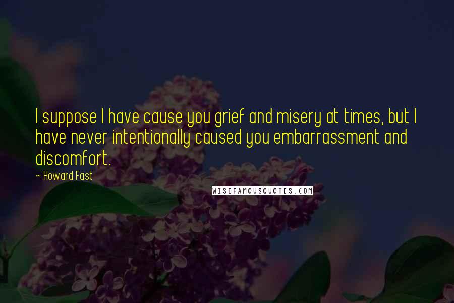 Howard Fast Quotes: I suppose I have cause you grief and misery at times, but I have never intentionally caused you embarrassment and discomfort.