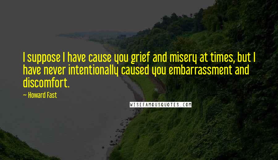 Howard Fast Quotes: I suppose I have cause you grief and misery at times, but I have never intentionally caused you embarrassment and discomfort.