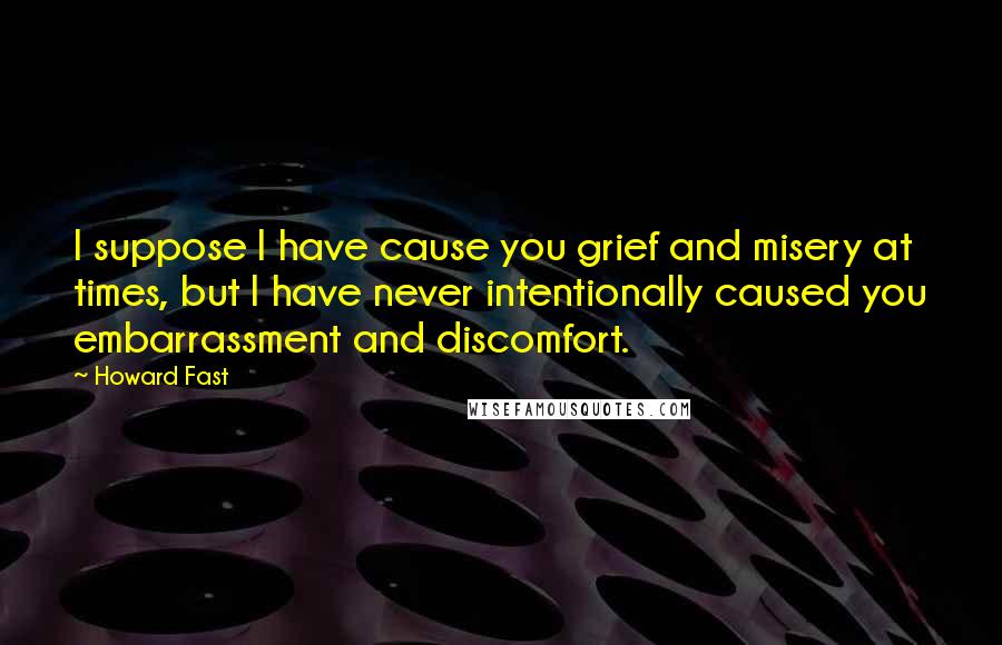 Howard Fast Quotes: I suppose I have cause you grief and misery at times, but I have never intentionally caused you embarrassment and discomfort.