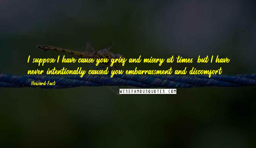 Howard Fast Quotes: I suppose I have cause you grief and misery at times, but I have never intentionally caused you embarrassment and discomfort.