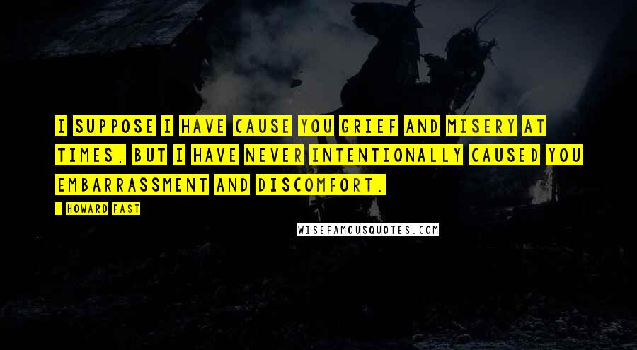 Howard Fast Quotes: I suppose I have cause you grief and misery at times, but I have never intentionally caused you embarrassment and discomfort.