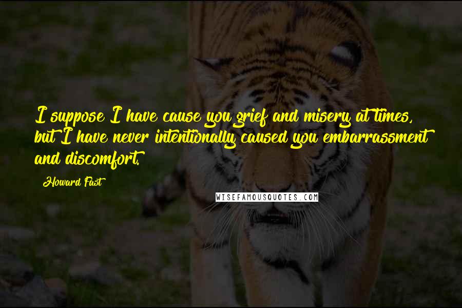 Howard Fast Quotes: I suppose I have cause you grief and misery at times, but I have never intentionally caused you embarrassment and discomfort.