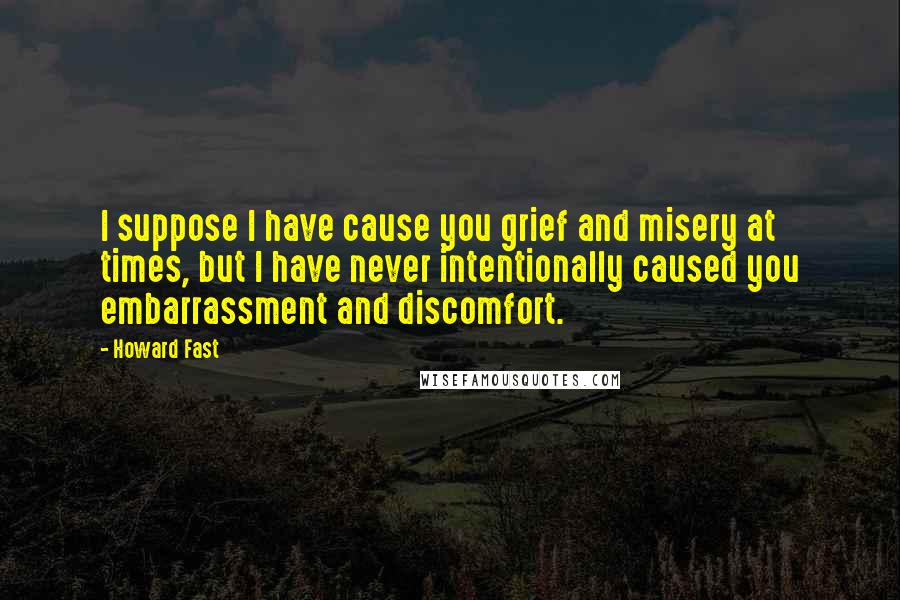 Howard Fast Quotes: I suppose I have cause you grief and misery at times, but I have never intentionally caused you embarrassment and discomfort.