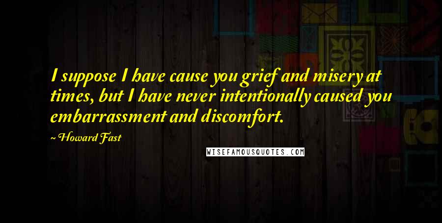 Howard Fast Quotes: I suppose I have cause you grief and misery at times, but I have never intentionally caused you embarrassment and discomfort.