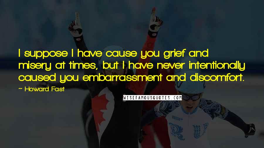 Howard Fast Quotes: I suppose I have cause you grief and misery at times, but I have never intentionally caused you embarrassment and discomfort.