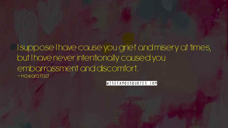 Howard Fast Quotes: I suppose I have cause you grief and misery at times, but I have never intentionally caused you embarrassment and discomfort.