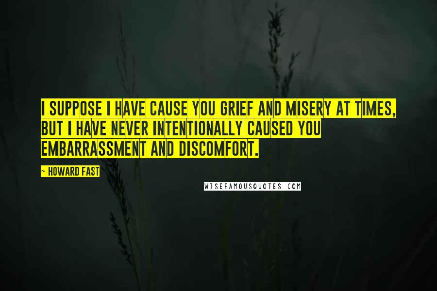 Howard Fast Quotes: I suppose I have cause you grief and misery at times, but I have never intentionally caused you embarrassment and discomfort.