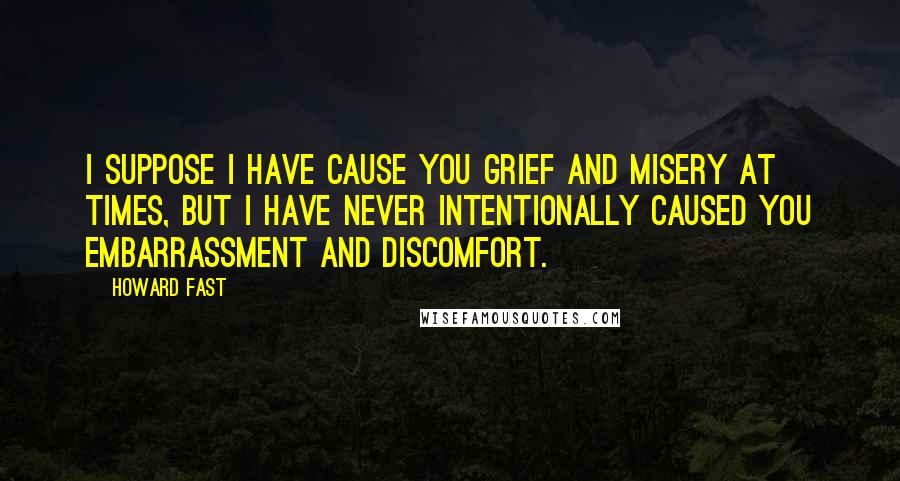 Howard Fast Quotes: I suppose I have cause you grief and misery at times, but I have never intentionally caused you embarrassment and discomfort.