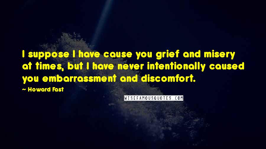 Howard Fast Quotes: I suppose I have cause you grief and misery at times, but I have never intentionally caused you embarrassment and discomfort.