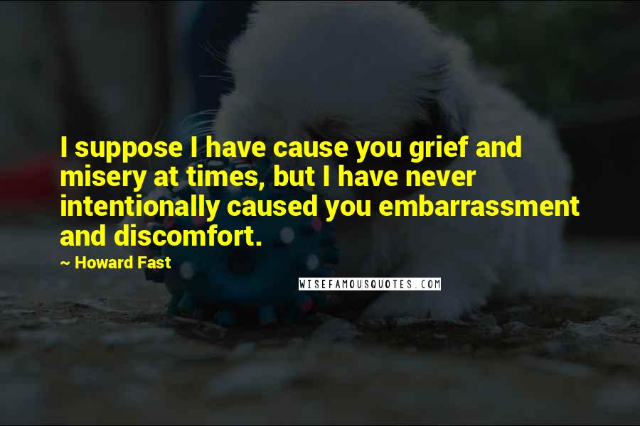 Howard Fast Quotes: I suppose I have cause you grief and misery at times, but I have never intentionally caused you embarrassment and discomfort.