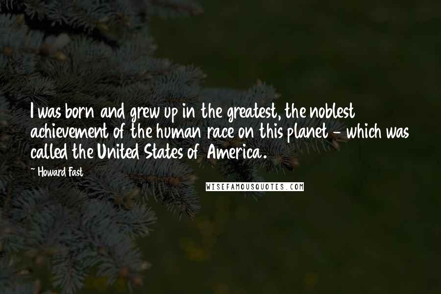 Howard Fast Quotes: I was born and grew up in the greatest, the noblest achievement of the human race on this planet - which was called the United States of America.