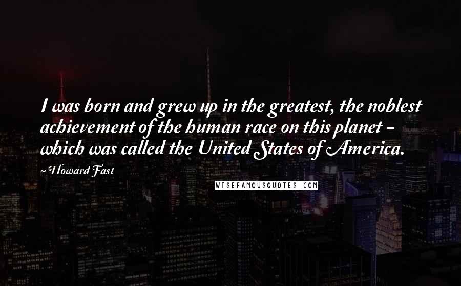 Howard Fast Quotes: I was born and grew up in the greatest, the noblest achievement of the human race on this planet - which was called the United States of America.