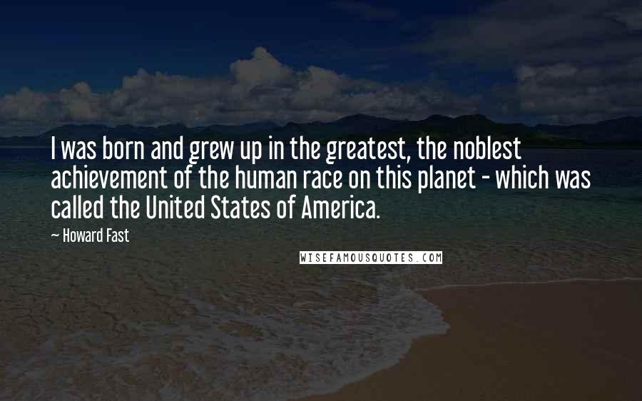 Howard Fast Quotes: I was born and grew up in the greatest, the noblest achievement of the human race on this planet - which was called the United States of America.