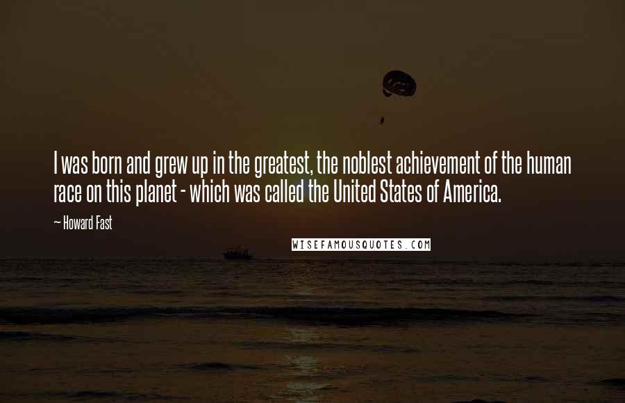 Howard Fast Quotes: I was born and grew up in the greatest, the noblest achievement of the human race on this planet - which was called the United States of America.