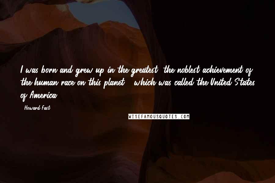 Howard Fast Quotes: I was born and grew up in the greatest, the noblest achievement of the human race on this planet - which was called the United States of America.