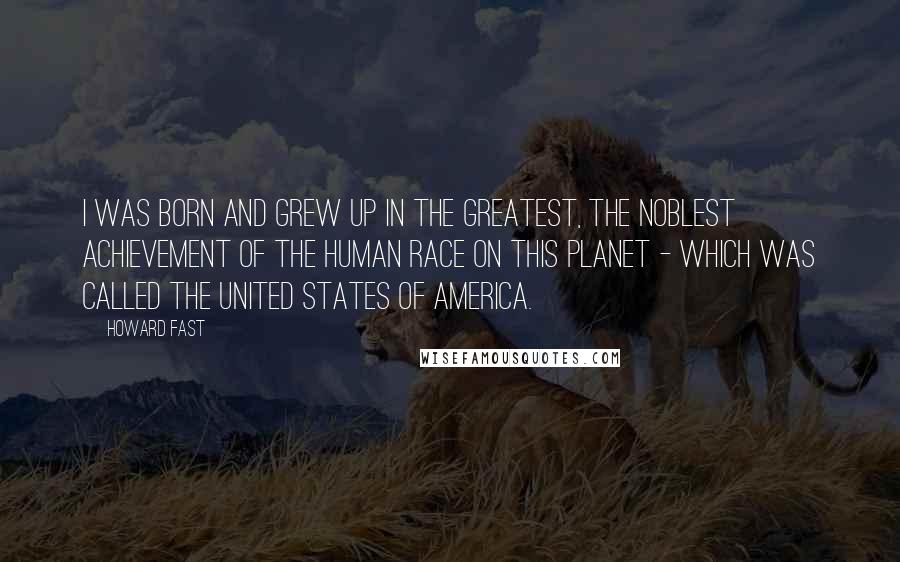 Howard Fast Quotes: I was born and grew up in the greatest, the noblest achievement of the human race on this planet - which was called the United States of America.