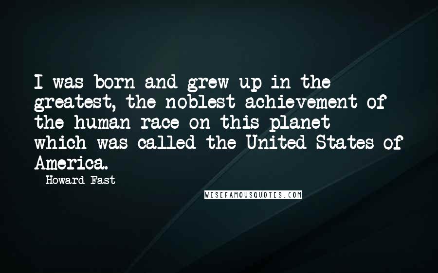 Howard Fast Quotes: I was born and grew up in the greatest, the noblest achievement of the human race on this planet - which was called the United States of America.