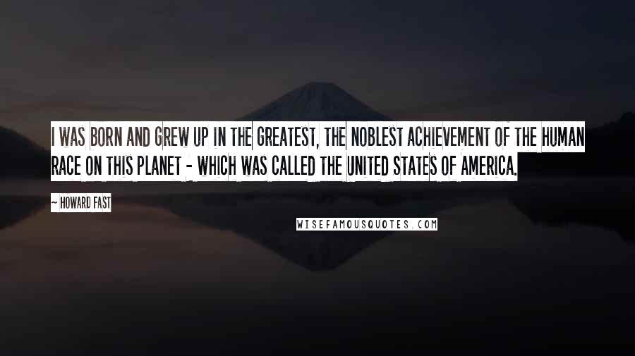 Howard Fast Quotes: I was born and grew up in the greatest, the noblest achievement of the human race on this planet - which was called the United States of America.