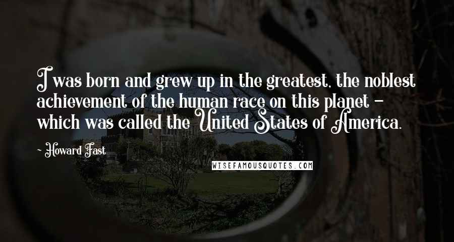 Howard Fast Quotes: I was born and grew up in the greatest, the noblest achievement of the human race on this planet - which was called the United States of America.