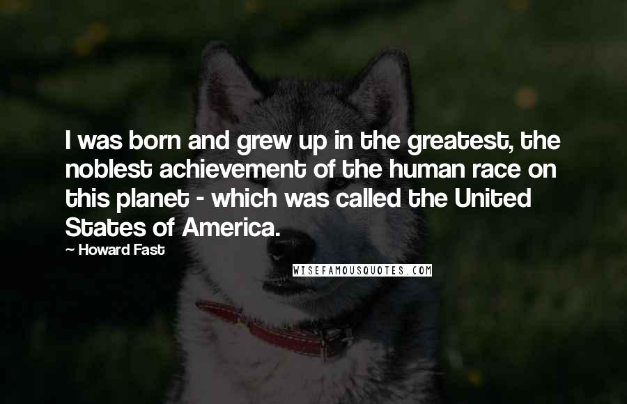 Howard Fast Quotes: I was born and grew up in the greatest, the noblest achievement of the human race on this planet - which was called the United States of America.