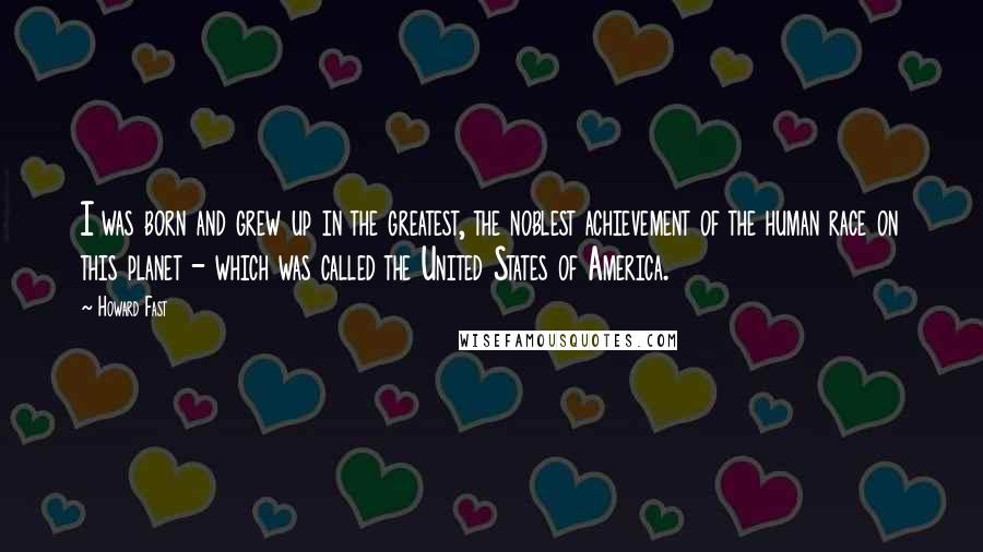 Howard Fast Quotes: I was born and grew up in the greatest, the noblest achievement of the human race on this planet - which was called the United States of America.