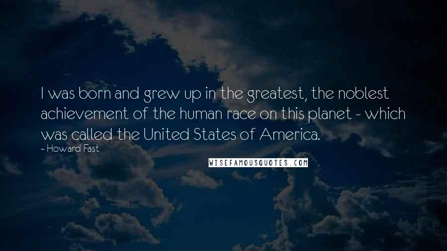 Howard Fast Quotes: I was born and grew up in the greatest, the noblest achievement of the human race on this planet - which was called the United States of America.